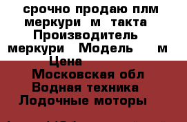 срочно продаю плм меркури15м 2такта › Производитель ­ меркури › Модель ­ 15м › Цена ­ 53 000 - Московская обл. Водная техника » Лодочные моторы   